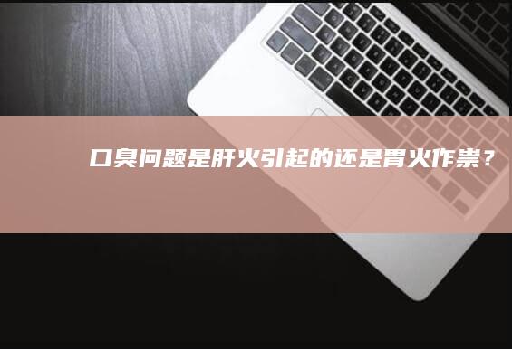 “口臭问题：是肝火引起的还是胃火作祟？”